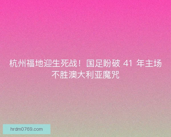 杭州福地迎生死战！国足盼破 41 年主场不胜澳大利亚魔咒