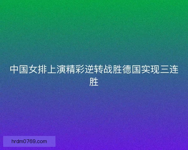 中国女排上演精彩逆转战胜德国实现三连胜