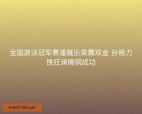 全国游泳冠军赛潘展乐荣膺双金 孙杨力挽狂澜摘铜成功