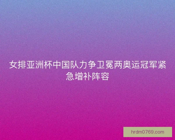 女排亚洲杯中国队力争卫冕两奥运冠军紧急增补阵容