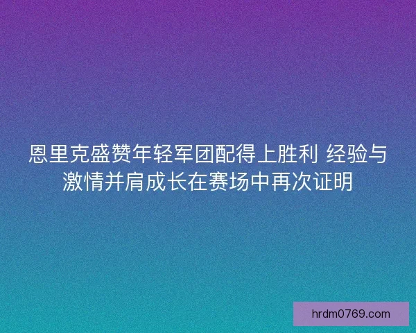 恩里克盛赞年轻军团配得上胜利 经验与激情并肩成长在赛场中再次证明