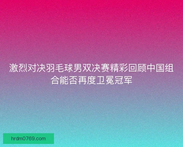 激烈对决羽毛球男双决赛精彩回顾中国组合能否再度卫冕冠军