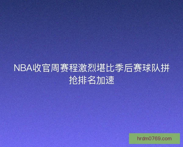 NBA收官周赛程激烈堪比季后赛球队拼抢排名加速