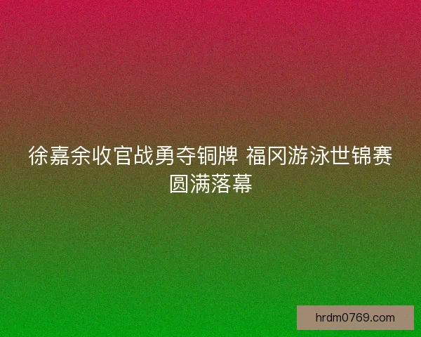 徐嘉余收官战勇夺铜牌 福冈游泳世锦赛圆满落幕